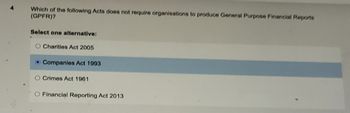 4
Which of the following Acts does not require organisations to produce General Purpose Financial Reports
(GPFR)?
Select one alternative:
O Charities Act 2005
Companies Act 1993
O Crimes Act 1961
O Financial Reporting Act 2013