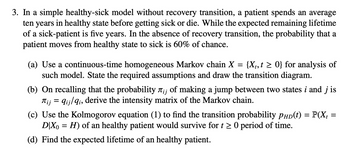 3. In a simple healthy-sick model without recovery transition, a patient spends an average
ten years in healthy state before getting sick or die. While the expected remaining lifetime
of a sick-patient is five years. In the absence of recovery transition, the probability that a
patient moves from healthy state to sick is 60% of chance.
(a) Use a continuous-time homogeneous Markov chain X = {X₁, t≥ 0} for analysis of
such model. State the required assumptions and draw the transition diagram.
(b) On recalling that the probability лi; of making a jump between two states i and j is
= qij/qi, derive the intensity matrix of the Markov chain.
Піј
=
(c) Use the Kolmogorov equation (1) to find the transition probability PHD(t) = P(X₁ =
D|X0 = H) of an healthy patient would survive for t≥ 0 period of time.
(d) Find the expected lifetime of an healthy patient.
=