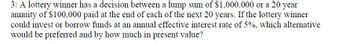 3: A lottery winner has a decision between a lump sum of $1,000,000 or a 20 year
annuity of $100,000 paid at the end of each of the next 20 years. If the lottery winner
could invest or borrow funds at an annual effective interest rate of 5%, which alternative
would be preferred and by how much in present value?
