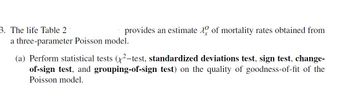 3. The life Table 2
a three-parameter Poisson model.
provides an estimate of mortality rates obtained from
(a) Perform statistical tests (²-test, standardized deviations test, sign test, change-
of-sign test, and grouping-of-sign test) on the quality of goodness-of-fit of the
Poisson model.