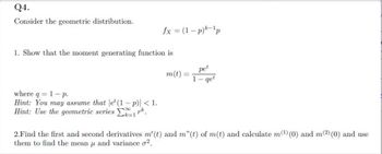 Q4.
Consider the geometric distribution.
1. Show that the moment generating function is
where q = 1-p.
Hint: You may assume that let (1-p)| < 1.
Hint: Use the geometric series 1².
fx = (1-p)k-1p
18
2k=1
m(t) =
1
pet
get
2.Find the first and second derivatives m' (t) and m"(t) of m(t) and calculate m(¹) (0) and m(2) (0) and use
them to find the mean and variance o².