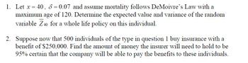 1. Let x = 40, 8 = 0.07 and assume mortality follows DeMoivre's Law with a
maximum age
of 120. Determine the expected value and variance of the random
variable Z40 for a whole life policy on this individual.
2. Suppose now that 500 individuals of the type in question 1 buy insurance with a
benefit of $250,000. Find the amount of money the insurer will need to hold to be
95% certain that the company will be able to pay the benefits to these individuals.