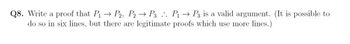 Q8. Write a proof that P₁ → P2, P2 → P3 .. P₁ → P3 is a valid argument. (It is possible to
do so in six lines, but there are legitimate proofs which use more lines.)