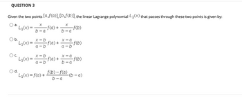 QUESTION 3
Given the two points [a,f(a)], [b,f(b)], the linear Lagrange polynomial L₁(x) that passes through these two points is given by:
X
b-a
-f(b)
a.
L₁(x):
d.
X
b-a
b.
"L₁(x) = x=b f(a) +
a-b
-f(a) +
L₁(x) = f(a) +
x-a
a-b
L₁(x) = x=b f(a) + X = f(b)
a-b
b-a
-f(b)
f(b)-f(a)
b-a
-(b-a)