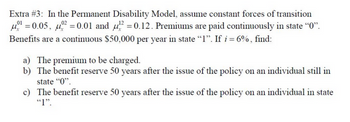 Extra #3: In the Permanent Disability Model, assume constant forces of transition
¹ = 0.05, 0² = 0.01 and ² = 0.12. Premiums are paid continuously in state “0”.
Benefits are a continuous $50,000 per year in state "1". If i = 6%, find:
a) The premium to be charged.
b) The benefit reserve 50 years after the issue of the policy on an individual still in
state "0".
c)
The benefit reserve 50 years after the issue of the policy on an individual in state
"1".