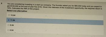 9
You are considering investing in a start-up company. The founder asked you for $80,000 today and you expect to
get $140,000 at the end of year five (t-5). Given the riskiness of the investment opportunity, the required return is
15%. Calculate the IRR of this project.
Select one alternative:
10.84
11.84
6.84
O9.84