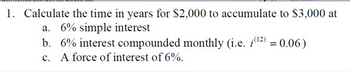 1. Calculate the time in years for $2,000 to accumulate to $3,000 at
a. 6% simple interest
b. 6% interest compounded monthly (i.e. (¹²) = 0.06)
c. A force of interest of 6%.