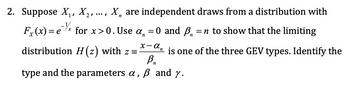 2. Suppose X₁, X2, ..., X, are independent draws from a distribution with
n
Fx(x) = e³½ for x>0. Use α
for x>0. Use α = 0 and ẞ
distribution H(z) with z =
-
ẞn
= n to show that the limiting
is one of the three GEV types. Identify the
type and the parameters α, ß and y.