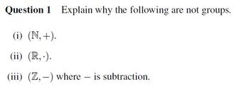 Question 1 Explain why the following are not groups.
(i) (N,+).
(ii) (R,.).
(iii) (Z,-) where - is subtraction.