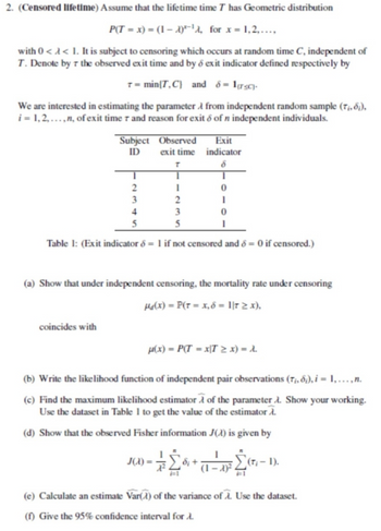 2. (Censored lifetime) Assume that the lifetime time T has Geometric distribution
P(T = x) = (1-A)-¹, for x = 1,2,...,
with 0 << 1. It is subject to censoring which occurs at random time C, independent of
T. Denote by r the observed exit time and by 8 exit indicator defined respectively by
7 = min{T,C) and 8 = 1(TC).
We are interested in estimating the parameter from independent random sample (T₁, 8;),
i = 1,2,..., n, of exit time r and reason for exit & of n independent individuals.
Subject
ID
coincides with
Observed
exit time
T
1
2
4
3
5
5
Table 1: (Exit indicator 8 = 1 if not censored and 8 = 0 if censored.)
Exit
indicator
(a) Show that under independent censoring, the mortality rate under censoring
Ha(x) = P(T = x, 6 = 1|T ≥ x),
8
1
0
1
0
μ(x) = P(T=x|T > x) = λ.
J(X) =
(b) Write the likelihood function of independent pair observations (T₁, 6;), i = 1, ..., n.
(c) Find the maximum likelihood estimator of the parameter A. Show your working.
Use the dataset in Table 1 to get the value of the estimator A.
(d) Show that the observed Fisher information J() is given by
Σ
97² = D + 19 3 4
(T₁-1).
(e) Calculate an estimate Var() of the variance of A. Use the dataset.
(f) Give the 95% confidence interval for .