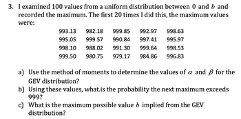 3. I examined 100 values from a uniform distribution between 0 and b and
recorded the maximum. The first 20 times I did this, the maximum values
were:
993.13 982.18 999.85 992.97
998.63
997.41 995.97
995.05 999.57 990.84
998.10 988.02 991.30
999.50 980.75 979.17
999.64 998.53
984.86 996.83
a) Use the method of moments to determine the values of a and ẞ for the
GEV distribution?
b) Using these values, what.is the probability the next maximum exceeds
999?
c) What is the maximum possible value b implied from the GEV
distribution?