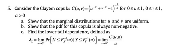 5. Consider the Clayton copula: C(u,v) = (u¯ª +v¯
α>0
-a
-
a for 0≤u≤1, 0≤v≤1,
a. Show that the marginal distributions for u and v are uniform.
b. Show that the pdf for this copula is always non-negative.
c. Find the lower tail dependence, defined as
λ₁ = lim Pr[X ≤ Fx' (u)|Y ≤ Fy'(u)] =
u→0+
+0<n
C(u,u)
и