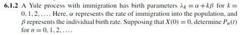 6.1.2 A Yule process with immigration has birth parameters λk = a+kẞ for k=
0,1,2,.... Here, a represents the rate of immigration into the population, and
ẞ represents the individual birth rate. Supposing that X(0) = 0, determine Pn(t)
for n=0, 1.2.....