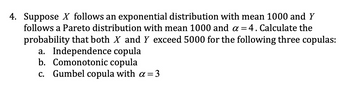 4. Suppose X follows an exponential distribution with mean 1000 and Y
follows a Pareto distribution with mean 1000 and α = 4. Calculate the
probability that both X and Y exceed 5000 for the following three copulas:
a. Independence copula
b. Comonotonic copula
c. Gumbel copula with α = 3