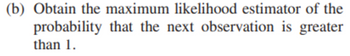 (b) Obtain the maximum likelihood estimator of the
probability that the next observation is greater
than 1.