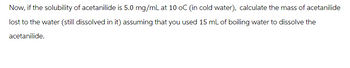 Now, if the solubility of acetanilide is 5.0 mg/mL at 10 oC (in cold water), calculate the mass of acetanilide
lost to the water (still dissolved in it) assuming that you used 15 mL of boiling water to dissolve the
acetanilide.