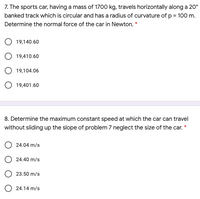 7. The sports car, having a mass of 1700 kg, travels horizontally along a 20°
banked track which is circular and has a radius of curvature of p = 100 m.
Determine the normal force of the car in Newton. *
19,140.60
19,410.60
O 19,104.06
O 19,401.60
8. Determine the maximum constant speed at which the car can travel
without sliding up the slope of problem 7 neglect the size of the car. *
24.04 m/s
O 24.40 m/s
O 23.50 m/s
O 24.14 m/s
