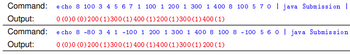 Command:
Output:
Command:
Output:
e cho 8 100 3 4 5 6 7 1 100 1 200 1 300 1 400 8 100 5 7 0 | java Submission |
0 (0) 0 (0) 200 (1) 300 (1) 400 (1) 200 (1) 300 (1) 400 (1)
e cho 8 -80 3 4 1 -100 1 200 1 300 1 400 8 100 8 -100 5 6 0 | java Submission
0 (0)0 (0) 200 (1) 300 (1) 400 (1) 400 (1) 300 (1) 200 (1)