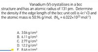 Vanadium (V) crystallises in a bCC
structure and has an atomic radius of 131 pm. Determine
the density if the edge length of the bcc unit cell is 4r/V3 and
the atomic mass is 50.94 g/mol. (N = 6.022x1023 mol-1)
A. 3.06 g/cm³
B. 6.11 g/cm3
C. 2.77 g/cm3
D. 12.2 g/cm3
F. 8.46 a/cm3
