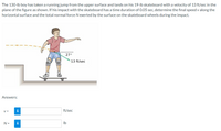 The 130-lb boy has taken a running jump from the upper surface and lands on his 19-lb skateboard with a velocity of 13 ft/sec in the
plane of the figure as shown. If his impact with the skateboard has a time duration of 0.05 sec, determine the final speed v along the
horizontal surface and the total normal force N exerted by the surface on the skateboard wheels during the impact.
27°
13 ft/sec
Answers:
V =
i
ft/sec
N =
i
Ib
