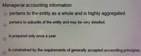 Managerial accounting information
O pertains to the entity as a whole and is highly aggregated.
pertains to subunits of the entity and may be very detailed.
is prepared only once a year.
is constrained by the requirements of generally accepted accounting principles
