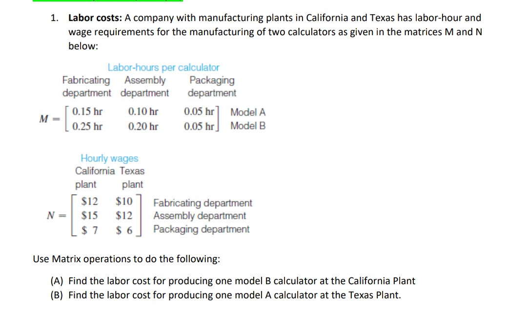 1. Labor costs: A company with manufacturing plants in California and Texas has labor-hour and
wage requirements for the manufacturing of two calculators as given in the matrices M and N
below:
M =
Fabricating Assembly
department
department
N =
0.15 hr
0.25 hr
Labor-hours per calculator
plant
0.10 hr
0.20 hr
Hourly wages
California Texas
plant
Packaging
department
0.05 hr
0.05 hr
Model A
Model B
$12 $10
Fabricating department
$15 $12 Assembly department
$7 $6 Packaging department
Use Matrix operations to do the following:
(A) Find the labor cost for producing one model B calculator at the California Plant
(B) Find the labor cost for producing one model A calculator at the Texas Plant.