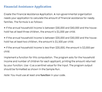 Financial Assistance Application
Create the Financial Assistance Application. A non-governmental organization
needs your application to calculate the amount of financial assistance for needy
families. The formula is as follows:
• If the annual household income is between $30,000 and $40,000 and the house-
hold has at least three children, the amount is $1,000 per child.
• If the annual household income is between $20,000 and $30,000 and the house-
hold has at least two children, the amount is $1,500 per child.
• If the annual household income is less than $20,000, the amount is $2,000 per
child.
Implement a function for this computation. The program asks for the household
income and number of children for each applicant, printing the amount returned
by your function. Use -1 as a sentinel value for the input. The program output
should be formatted as shown in the Sample Run.
Note: You must use at least one function in your code.
