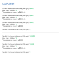 SAMPLE RUN
What is the household income (-1 to quit)? 30000
How many children? 3
The assistance amount is $4500.00.
What is the household income (-1 to quit)? 20000
How many children? 2
The assistance amount is $3000.00.
What is the household income (-1 to quit)? 35000
How many children? 1
The assistance amount is $0.00.
What is the household income (-1 to quit)? -1
What is the household income (-1 to quit)? 105000
How many children? 3
The assistance amount is $0.00.
What is the household income (-1 to quit)? 10000
How many children? 1
The assistance amount is $2000.00.
What is the household income (-1 to quit)? -1
