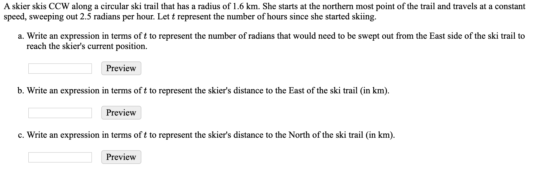 A skier skis CCW along a circular ski trail that has a radius of 1.6 km. She starts at the northern most point of the trail and travels at a constant
speed, sweeping out 2.5 radians per hour. Let t represent the number of hours since she started skiing.
a. Write an expression in terms of t to represent the number of radians that would need to be swept out from the East side of the ski trail to
reach the skier's current position.
Preview
b. Write an expression in terms of t to represent the skier's distance to the East of the ski trail (in km).
Preview
c. Write an expression in terms of t to represent the skier's distance to the North of the ski trail (in km).
Preview
