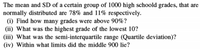 The mean and SD of a certain group of 1000 high schoold grades, that are
normally distributed are 78% and 11% respectively.
(i) Find how many grades were above 90%?
(ii) What was the highest grade of the lowest 10?
(iii) What was the semi-interquartile range (Quartile deviation)?
(iv) Within what limits did the middle 900 lie?
