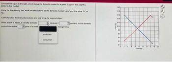 Consider the figure to the right, which shows the domestic market for a good. Suppose that a tariff is
added in that market.
Using the line drawing tool, show the effect of this on the domestic market. Label your line either 'D,' or
'S₁.
Carefully follow the instructions above and only draw the required object.
When a tariff is added, it benefits domestic
because it
product due to the
price of a close
producers
consumers
foreign firms.
demand for the domestic
Price ($)
$20-
$10
$16-
$14
$12
$10
10
16-
14
$2
12 14
Quantity
go
Do
16 18 20
Q
Q
G