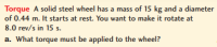 Torque A solid steel wheel has a mass of 15 kg and a diamet
of 0.44 m. It starts at rest. You want to make it rotate at
8.0 rev/s in 15 s.
a. What torque must be applied to the wheel?
