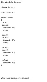 Given the following code
double discount;
char code = 'b' ;
switch ( code )
{
case 'a':
case 'A':
discount = 0.0;
break;
case 'b':
case 'B':
discount = 0.1;
break;
case 'c':
case 'C':
discount = 0.2;
break;
default:
discount = 0.3;
}
What value is assigned to discount
