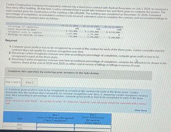 Curtiss Construction Company, Incorporated, entered into a fixed price contract with Axelrod Associates on July 1, 2024, to construct a
four story office building. At that time, Curtiss estimated that it would take between two and three years to complete the project. The
total contract price for construction of the building is $4,240,000 The building was completed on December 31, 2026 Estimated
percentage of completion, accumulated contract costs incurred, estimated costs to complete the contract, and accumulated billings to
Axelrod under the contract were as follows
Percentage of completion
Cests incurred to date
Estimated costs to complete
Billings to Axelrod, to date
Required:
At 12-11-2024
10%
At 12-31-2025
$2,688,000
1,792,000
AT 12-11-2026
60%
100%
$ 4,534,000
4,240,000
$363,000
3,267,000
724,000
2,250,000
1. Compute gross profit or loss to be recognized as a result of this contract for each of the three years. Curtiss concludes that the
contract does not qualify for revenue recognition over time
2. Assuming Curtiss recognizes revenue over time according to percentage of completion, compute gross profit or loss to be
recognized in each of the three years
3. Assuming Curtiss recognizes revenue over time according to percentage of completion, compute the amount to be shown in the
balance sheet at the end of 2024 and 2025 as either cost in excess of billings or billings in excess of costs
Complete this question by entering your answers in the tabs below.
Req 1 and 21
Reg 3
1. Compute gross profit or loss to be recognized as a result of this contact for each of the three years. Curbss
concludes that the contract does not qualify for revenue recognibon over time. 2. Assuming Cur bus recognizes revenue
over time according to percentage of completion, compute gross profit or loss to be recognized in each of the three
Note: Leave no cells blank be certain to enter "0% wherever required. Loss amounts should be indicated with a minus
sign.
years.
Year
2024
2025
Req 1
Gross Profit (Loss) Recognized
("Upon Completion
Req 2
Gross Profit (Loss)
Recognized
Over Time
Show lessa