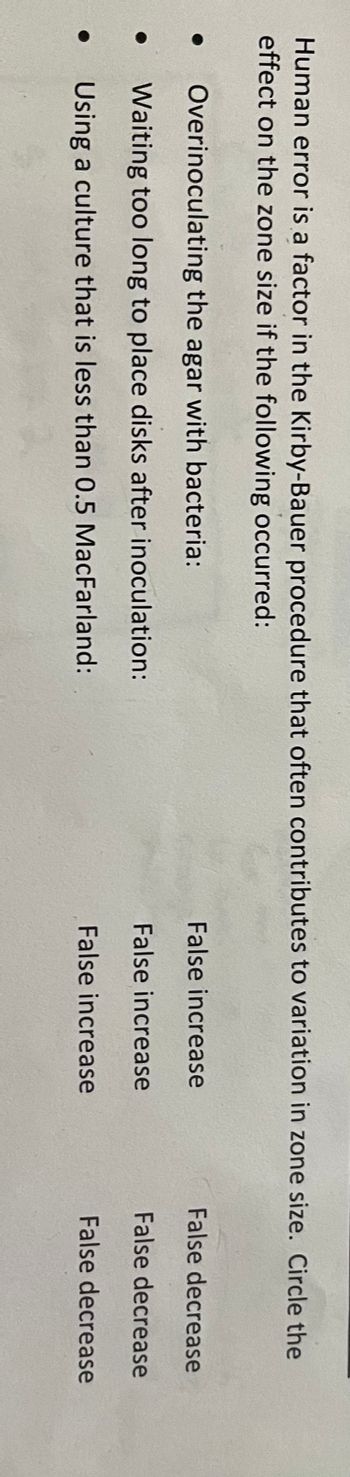 Human error is a factor in the Kirby-Bauer procedure that often contributes to variation in zone size. Circle the
effect on the zone size if the following occurred:
●
●
Overinoculating the agar with bacteria:
Waiting too long to place disks after inoculation:
Using a culture that is less than 0.5 MacFarland:
False increase
False increase
False increase
False decrease
False decrease
False decrease