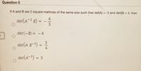 Question 5
If A and B are 2 square matrices of the same size such that det(A) = -3 and det(B) = 4, then
%3D
4
det (A- B) =
3.
1
%3D
det (-B) = - 4
3.
det(A B-)
4
%D
ㅇ
det(A) = 3
%3D
