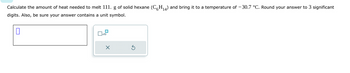 Calculate the amount of heat needed to melt 111. g of solid hexane (C6H₁4) and bring it to a temperature of -30.7 °C. Round your answer to 3 significant
digits. Also, be sure your answer contains a unit symbol.
0
☐x10
X