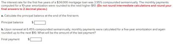 The interest rate for the first five years of a $34,000 mortgage loan was 3.95% compounded semiannually. The monthly payments
computed for a 10-year amortization were rounded to the next higher $10. (Do not round intermediate calculations and round your
final answers to 2 decimal places.)
a. Calculate the principal balance at the end of the first term.
Principal balance
$
b. Upon renewal at 6.45% compounded semiannually, monthly payments were calculated for a five-year amortization and again
rounded up to the next $10. What will be the amount of the last payment?
Final payment
$