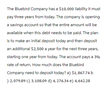 The Bluebird Company has a $10,000 liability it must
pay three years from today. The company is opening
a savings account so that the entire amount will be
available when this debt needs to be paid. The plan
is to make an initial deposit today and then deposit
an additional $2,500 a year for the next three years,
starting one year from today. The account pays a 3%
rate of return. How much does the Bluebird
Company need to deposit today? a) $1,867.74 b
) 2,079.89 c) 3, 108.09 d) 4,276.34 e) 4,642.28