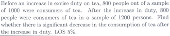 Before an increase in excise duty on tea, 800 people out of a sample
of 1000 were consumers of tea. After the increase in duty, 800
people were consumers of tea in a sample of 1200 persons. Find
whether there is significant decrease in the consumption of tea after
the increase in duty. LOS 5%.