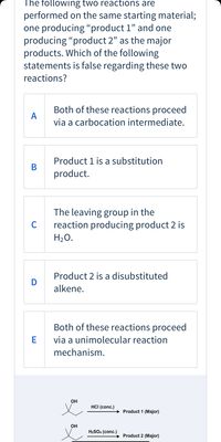 The following two reactions are
performed on the same starting material;
one producing “product 1" and one
producing "product 2" as the major
products. Which of the following
statements is false regarding these two
reactions?
Both of these reactions proceed
A
via a carbocation intermediate.
Product 1 is a substitution
В
product.
The leaving group in the
reaction producing product 2 is
H20.
C
Product 2 is a disubstituted
alkene.
Both of these reactions proceed
E
via a unimolecular reaction
mechanism.
он
HCI (conc.)
Product 1 (Major)
он
H2SO4 (conc.)
Product 2 (Major)
