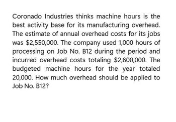 Coronado Industries thinks machine hours is the
best activity base for its manufacturing overhead.
The estimate of annual overhead costs for its jobs
was $2,550,000. The company used 1,000 hours of
processing on Job No. B12 during the period and
incurred overhead costs totaling $2,600,000. The
budgeted machine hours for the year totaled
20,000. How much overhead should be applied to
Job No. B12?