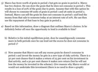 3) Marco has $100 worth of grain in period 1 but gets no grain in period 2. Marco
has two choices. He can store the grain that he does not consume in period 1. This
results in a loss of 20% of the grain due to pests. Assume that with this option he
will choose to consume 68 units of grain in period 1 and 26 units in period 2.
Instead, Marco can sell the grain he does not consume in period 1 and lend the
money from that sale to someone today at an interest rate of 10%. He can then
use the repayment of that loan to buy gain in period 2.
a) Based on this information, draw a diagram that outlines Marco's choices. Is he
definitely better off once the opportunity to lend is available to him?
b) Relative to his initial equilibrium point, does he unambiguously consume
more in both periods once he can lend out the excess he does not consume in
period 1?
c) Now assume that Marco can sell any excess grain he doesn't consume in
period 1 and invest the money he gets in a new type of risky activity. There is a
50 per cent chance that it makes a return of 25 per cent on his investment in
that activity, and a 50 per cent chance it makes zero return (but he will not
lose the money he invested in the scheme). Give reasons why Marco would or
would not undertake this investment (there is no need to draw a graph).
