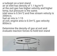 a turbojet on a test stand
air at inlet has density of 1.1 kg/m^3
at the exit gas has higher velocity and higher
temp, but pressure is the same.
inlet area is 0.5m^2 and free stream velocty is
200m/s.
fuel air mix is 1:15
at exit, engine area is 0.3m^2, gas velocity
800m/s
Determine the density of gas at exit and
evaluate reaction forces to hold test stand
Turbojet
Engine
V1
V2
P2
A1
A2
Test Stand
