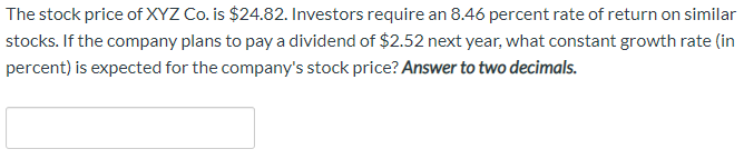 The stock price of XYZ Co. is $24.82. Investors require an 8.46 percent rate of return on similar
stocks. If the company plans to pay a dividend of $2.52 next year, what constant growth rate (in
percent) is expected for the company's stock price? Answer to two decimals.
