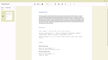 Assignment5.pdf
Pages Bookmarks
1
<
Assignment 5
1 / 1
Data Arrays
TT
For this assignment, you'll be given three arrays where one represents the item numbers, a second
contains the item descriptions, and the third represents the price of the item. For instance, index 3 in
the items array will have the corresponding description for the item in index 3 of the descriptions array
and the price for the item in index 3 of the price array. You'll ask the user which item to lookup, search
the array for the item, and print the description and price when the item is found. When the item was
not found, print, Item not found.
Sample
W
int[] items = { 45, 70, 94, 20, 19, 50, 38, 46 };
string[] descriptions = { "Book", "Keyboard", "Earbuds",
"Video Game", "Bag of Coffee", "Fancy Mug", "Pie"};
double [] prices = {21.17, 47.29, 27.29, 26.46, 47.80, 7.82, 44.52,
3.14 };
When an item exists:
Enter an item number. 50
Price for Bag of Coffee is $7.82
When item doesn't exist:
Enter an item number. 33
Item not found.
"Mouse",
T
0₁
12.0
X
: