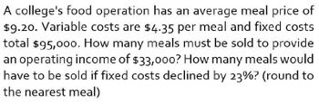 A college's food operation has an average meal price of
$9.20. Variable costs are $4.35 per meal and fixed costs
total $95,000. How many meals must be sold to provide
an operating income of $33,000? How many meals would
have to be sold if fixed costs declined by 23%? (round to
the nearest meal)