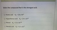 Select the compound that is the strongest acid.
O Formic acid K, 1.8 x 104
O Hypochlorous acid K, 2.9 x 108
O Phenol K, = 1.3 x 10 10
O Benzoic acid K - 6.5 x 105
