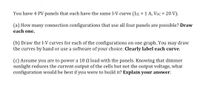 You have 4 PV panels that each have the same I-V curve (Isc = 1 A, Voc = 20 V).
(a) How many connection configurations that use all four panels are possible? Draw
each one.
(b) Draw the I-V curves for each of the configurations on one graph. You may draw
the curves by hand or use a software of your choice. Clearly label each curve.
(c) Assume you are to power a 10 N load with the panels. Knowing that dimmer
sunlight reduces the current output of the cells but not the output voltage, what
configuration would be best if you were to build it? Explain your answer.
