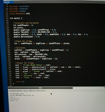 main.cpp
8
9 #include <iostream>
10 #include <iomanip>
11 #include <cmath>
12 using namespace std;
13
14 int main() {
15
16
17
18
19
20
21
22
23
24
25
26
27
28
29
30
31
32
33
34
35
36
37
38
39
40
41
42
//Constants and Variables
int numOfPeople 0;
int pizza;
double avgSlices = 0.0, costOfPizza 0.0;
double TAX_RATE=0.07, DELIVERY_FEE = 0.2;
double subTotal = 0.0, total = 0.0, weekTotal = 0.0, tax = 0.0, fee = 0.0;
double deliveryCost = 0.0;
//Input for Friday
cin >> numOfPeople >> avgSlices >> costOfPizza >> pizza;
44 }
45
//Calculate
subTotal = (numOfPeople avgSlices costOfPizza) / 8;
tax = subTotal * TAX_RATE;
deliveryCost = tax+ DELIVERY_FEE;
total
subTotal + deliveryCost;
pizza = ceil((numOfPeople* avgSlices) / 8);
//Output for Friday
cout << "Friday Night Party" << endl;
cout << fixed << setprecision (2) << subTotal << tax << fee <<< total;
cout << fixed <<setprecision(0) << pizza;
cout << pizza <<< " Pizzas: "
subTotal << endl;
cout << "Tax: " << tax << endl;
cout << "Delivery:
cout << "Total: << total << endl;
return 0;
<< fee << endl;
input
Compiled Successfully. memory: 3568 time: 0.26 exit code: 0
Friday Night Party
34.122.390.0036.7144 Pizzas: 34
Tax: 2
Delivery: 0
Total: 37
ste